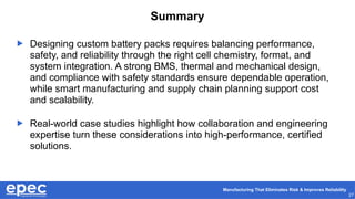 Manufacturing That Eliminates Risk & Improves Reliability
27
Summary
 Designing custom battery packs requires balancing performance,
safety, and reliability through the right cell chemistry, format, and
system integration. A strong BMS, thermal and mechanical design,
and compliance with safety standards ensure dependable operation,
while smart manufacturing and supply chain planning support cost
and scalability.
 Real-world case studies highlight how collaboration and engineering
expertise turn these considerations into high-performance, certified
solutions.
 