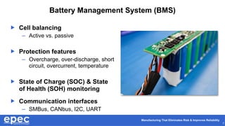Manufacturing That Eliminates Risk & Improves Reliability
7
Battery Management System (BMS)
 Cell balancing
– Active vs. passive
 Protection features
– Overcharge, over-discharge, short
circuit, overcurrent, temperature
 State of Charge (SOC) & State
of Health (SOH) monitoring
 Communication interfaces
– SMBus, CANbus, I2C, UART
 