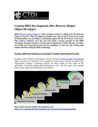 Custom BHO Development, Hire Browser Helper
Object Developer
BHO, Browser Helper Object, is a DLL module created as a plug–in for the Internet
Explorer browser. These IE plug–ins broaden the scope of an IE browser in terms
of functionalities by providing a customizing option for the IE browser to its users.
This software Industry over the years has built a strong expertise in the BHO
technology through extensive research and comprehensive study. Because of which,
our sizable and experienced team has the capability to come up with cutting edge
toolbar solutions using the BHO technology.


Custom BHO Development at Custom Toolbar Development India

Availing custom Chrome development services through Custom Toolbar Development
India is as easy as it could be. It is a simple six–step process, wherein we gather your
requirements, conduct a thorough analysis on them, decide on the scope of the
deliverable, commence coding and development in line with the scope, run a quality
check on the output and finally deliver the solution.




More about Custom Toolbar Development visit:
http://www.customtoolbardevelopment.com/custom-bho-development.html
 