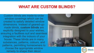 WHAT ARE CUSTOM BLINDS?
Custom blinds are made-to-order
window coverings which can be
created to satisfy detailed window
dimensions. Instead of geared-up-
made blinds, custom blinds are
explicitly designed to your wishes,
ensuring a faultless suit and seamless
integration with the indoors of your
house. These blinds are in many
substances, patterns, colours, and
patterns, permitting homeowners to
choose the appropriate window
remedy to shape their décor.
 