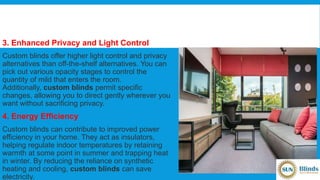 3. Enhanced Privacy and Light Control
Custom blinds offer higher light control and privacy
alternatives than off-the-shelf alternatives. You can
pick out various opacity stages to control the
quantity of mild that enters the room.
Additionally, custom blinds permit specific
changes, allowing you to direct gently wherever you
want without sacrificing privacy.
4. Energy Efficiency
Custom blinds can contribute to improved power
efficiency in your home. They act as insulators,
helping regulate indoor temperatures by retaining
warmth at some point in summer and trapping heat
in winter. By reducing the reliance on synthetic
heating and cooling, custom blinds can save
electricity.
 