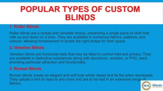 POPULAR TYPES OF CUSTOM
BLINDS
1. Roller Blinds
Roller blinds are a simple and versatile choice, presenting a single piece of cloth that
rolls up and down on a tube. They are available in numerous fabrics, patterns, and
colours, allowing homeowners to locate the right shape for their space.
2. Venetian Blinds
Venetian blinds are horizontal slats that may be tilted to control mild and privacy. They
are available in distinctive substances along with aluminium, wooden, or PVC, each
providing particular attraction and functionality.
3. Roman Blinds
Roman blinds create an elegant and soft look whilst raised and lie flat when decreased.
They upload a hint of class to any room and are to be had in an extensive range of
fabrics.
 
