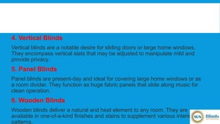 4. Vertical Blinds
Vertical blinds are a notable desire for sliding doors or large home windows.
They encompass vertical slats that may be adjusted to manipulate mild and
provide privacy.
5. Panel Blinds
Panel blinds are present-day and ideal for covering large home windows or as
a room divider. They function as huge fabric panels that slide along music for
clean operation.
6. Wooden Blinds
Wooden blinds deliver a natural and heat element to any room. They are
available in one-of-a-kind finishes and stains to supplement various interior
patterns.
 