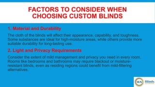 FACTORS TO CONSIDER WHEN
CHOOSING CUSTOM BLINDS
1. Material and Durability
The cloth of the blinds will affect their appearance, capability, and toughness.
Some substances are ideal for high-moisture areas, while others provide more
suitable durability for long-lasting use.
2. Light and Privacy Requirements
Consider the extent of mild management and privacy you need in every room.
Rooms like bedrooms and bathrooms may require blackout or moisture-
resistant blinds, even as residing regions could benefit from mild-filtering
alternatives.
 