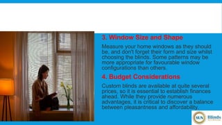 3. Window Size and Shape
Measure your home windows as they should
be, and don't forget their form and size whilst
choosing the blinds. Some patterns may be
more appropriate for favourable window
configurations than others.
4. Budget Considerations
Custom blinds are available at quite several
prices, so it is essential to establish finances
ahead. While they provide numerous
advantages, it is critical to discover a balance
between pleasantness and affordability.
 