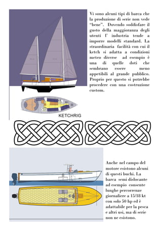 Vi sono alcuni tipi di barca che
la produzione di serie non vede
“bene”. Dovendo soddisfare il
gusto della maggioranza degli
utenti l’ industria tende a
imporre modelli standard. La
straordinaria facilità con cui il
ketch si adatta a condizioni
meteo diverse ad esempio è
una di quelle doti che
sembrano essere meno
appetibili al grande pubblico.
Proprio per questo si potrebbe
procedere con una costruzione
custom.
Anche nel campo del
motore esistono alcuni
di questi buchi. La
barca semi dislocante
ad esempio consente
lunghe percorrenze
giornaliere a 15/18 kt
con solo 50 hp ed è
adattabile per la pesca
e altri usi, ma di serie
non ne esistono.
 