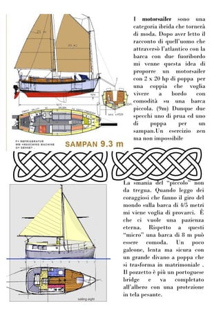 I motorsailer sono una
categoria ibrida che tornerà
di moda. Dopo aver letto il
racconto di quell’uomo che
attraversò l’atlantico con la
barca con due fuoribordo
mi venne questa idea di
proporre un motorsailer
con 2 x 20 hp di poppa per
una coppia che voglia
vivere a bordo con
comodità su una barca
piccola. (9m) Dunque due
specchi uno di prua ed uno
di poppa per un
sampan.Un esercizio zen
ma non impossibile
La smania del “piccolo” non
da tregua. Quando leggo dei
coraggiosi che fanno il giro del
mondo sulla barca di 4/5 metri
mi viene voglia di provarci. È
che ci vuole una pazienza
eterna. Rispetto a questi
“micro” una barca di 8 m può
essere comoda. Un poco
galeone, lenta ma sicura con
un grande divano a poppa che
si trasforma in matrimoniale .
Il pozzetto è più un portoguese
bridge e va completato
all’albero con una protezione
in tela pesante.
 