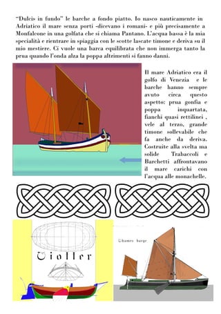 “Dulcis in fundo” le barche a fondo piatto. Io nasco nauticamente in
Adriatico il mare senza porti -dicevano i romani- e più precisamente a
Monfalcone in una golfata che si chiama Pantano. L’acqua bassa è la mia
specialità e rientrare in spiaggia con le scotte lascate timone e deriva su il
mio mestiere. Ci vuole una barca equilibrata che non immerga tanto la
prua quando l’onda alza la poppa altrimenti si fanno danni.
Il mare Adriatico era il
golfo di Venezia e le
barche hanno sempre
avuto circa questo
aspetto: prua gonfia e
poppa inquartata,
fianchi quasi rettilinei ,
vele al terzo, grande
timone sollevabile che
fa anche da deriva.
Costruite alla svelta ma
solide Trabaccoli e
Barchetti affrontavano
il mare carichi con
l’acqua alle monachelle.
 