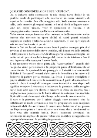 QUALCHE CONSIDERAZIONE SUL “CUSTOM”.
Chi si imbarca nella costruzione di una nuova barca decide in un
qualche modo di partecipare alla nascita di un essere vivente , di
seguirne la crescita fino alla maggiore età. Vede nascere ossatura e
pelle, vede crescere gli organi interni e i tubi che li collegano come
vene nel corpo umano, vede le operazioni di finitura e di
equipaggiamento, conosce quella barca intimamente.
Nello stesso tempo incontra direttamente o indirettamente molte
persone che mettono in opera abilità di tanti generi esibendo
magnifiche qualità e talvolta lacune o mancanze. E’ uno spettacolo di
arte varia affascinante di per sé.
Verso la fine dei lavori, come sanno bene i project manager, più ci si
avvicina al momento delle prove tecniche, più il numero delle attività
e delle persone a bordo cresce. Gli ultimi giorni la barca assomiglia ad
un formicaio perché anche le truppe del committente iniziano a fare il
loro ingresso sulla scena per il tocco finale.
E’ un momento critico che ci porta alla “Accettazione” quando cioè
l’acquisto viene perfezionato e la proprietà passa definitivamente al
committente. In questo delicato passaggio si è stretti tra la necessità
di finire i “lavoretti” emersi dalle prove in banchina e in mare e il
desiderio di partire per la crociera. La fretta è cattiva consigliera e
genera attriti tra il cantiere e la committenza. A parte alcuni contratti
speciali dove i tempi di consegna sono tassativi e non rispettarli
significa rompere il contratto e intaccare le garanzie, nella maggior
parte degli altri casi tra cliente e cantiere si trova un accordo, tra i
migliori a mio parere è che la barca ritorni in autunno con una lista
di piccoli lavori che magari si è allungata durante la crociera estiva.
Il varo e la partenza per il primo viaggio sono momenti clou da
sottolineare in modo cerimonioso con riti propiziatori, sono momenti
indimenticabili che avvicinano le maestranze desiderose di un plauso
per l’opera compiuta e il committente con le sue idee e i suoi mezzi ha
dato vita alla materia bruta. Questi momenti diventano un
patrimonio intangibile di grande valore che modifica il rapporto con
la propria barca e con lo yachting in generale
 