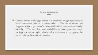 Brand awareness
⬗ Custom boxes with logo ensure an excellent image and increase
brand awareness, which increases sales. The use of distinctive
slogans creates a picture of its own with which customers normally
identify. The use of textures and different colors gives the brand
packages a unique style, which helps customers to recognize the
brand only by the colors it contains.
4
 