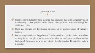 Different uses
⬗ Used to store children's toys in large custom cases that were originally used
for delivery. Designed to make play castles, go-karts, and other things for
children to play.
⬗ Used as a storage box for storing pictures, letters and postcards of valuable
people.
⬗ For storing laundry in large boxes.Can be used as a perfect safe case when
moving from one place to another. Can also be used as a tool box in the
back yard. Can serve as a perfect planter for the garden. Reusability makes
it special
5
 
