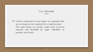 Very Affordable
⬗ Can be customized in any shape, so containers that
are too large are not required for a small product.
The used boxes are mostly made from recycled
material and shredded by paper shredders to
produce new boxes.
6
 