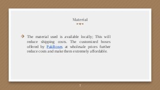 Material
⬗ The material used is available locally; This will
reduce shipping costs. The customized boxes
offered by PakBoxes at wholesale prices further
reduce costs and make them extremely affordable.
7
 
