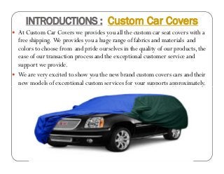 INTRODUCTIONS : Custom Car Covers
 At Custom Car Covers we provides you all the custom car seat covers with a
free shipping. We provides you a huge range of fabrics and materials and
colors to choose from and pride ourselves in the quality of our products, the
ease of our transaction process and the exceptional customer service and
support we provide.
 We are very excited to show you the new brand custom covers cars and their
new models of exceptional custom services for your supports approximately.
 At Custom Car Covers we provides you all the custom car seat covers with a
free shipping. We provides you a huge range of fabrics and materials and
colors to choose from and pride ourselves in the quality of our products, the
ease of our transaction process and the exceptional customer service and
support we provide.
 We are very excited to show you the new brand custom covers cars and their
new models of exceptional custom services for your supports approximately.
 