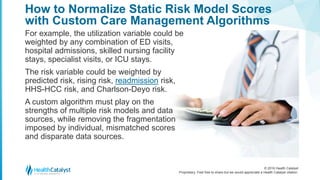© 2016 Health Catalyst
Proprietary. Feel free to share but we would appreciate a Health Catalyst citation.
How to Normalize Static Risk Model Scores
with Custom Care Management Algorithms
For example, the utilization variable could be
weighted by any combination of ED visits,
hospital admissions, skilled nursing facility
stays, specialist visits, or ICU stays.
The risk variable could be weighted by
predicted risk, rising risk, readmission risk,
HHS-HCC risk, and Charlson-Deyo risk.
A custom algorithm must play on the
strengths of multiple risk models and data
sources, while removing the fragmentation
imposed by individual, mismatched scores
and disparate data sources.
 