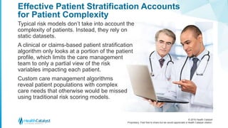 © 2016 Health Catalyst
Proprietary. Feel free to share but we would appreciate a Health Catalyst citation.
Effective Patient Stratification Accounts
for Patient Complexity
Typical risk models don’t take into account the
complexity of patients. Instead, they rely on
static datasets.
A clinical or claims-based patient stratification
algorithm only looks at a portion of the patient
profile, which limits the care management
team to only a partial view of the risk
variables impacting each patient.
Custom care management algorithms
reveal patient populations with complex
care needs that otherwise would be missed
using traditional risk scoring models.
 