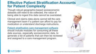 © 2016 Health Catalyst
Proprietary. Feel free to share but we would appreciate a Health Catalyst citation.
Effective Patient Stratification Accounts
for Patient Complexity
Though robust geographic-based socioeconomic
datasets still need to be collected, the value of
being able to ingest this data cannot be overstated.
Clinical and claims data alone cannot tell the care
management team if a patient can afford to pay for
medication or understand discharge instructions.
Patient stratification care management software
should include modules for consuming all these
data sources, especially socioeconomic data, to
generate a list of patients that can then be reviewed
and assigned to a care management program.
 