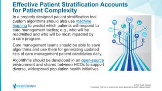© 2016 Health Catalyst
Proprietary. Feel free to share but we would appreciate a Health Catalyst citation.
Effective Patient Stratification Accounts
for Patient Complexity
In a properly designed patient stratification tool,
custom algorithms should also use machine
learning to predict which patients will respond to
care management tactics; e.g., who will be
readmitted and who will be most impacted by
a care program.
Care management teams should be able to save
algorithms and use them for generating updated
lists of care management patient candidates daily.
Algorithms should be developed in an open-source
environment and shared between HCOs to support
diverse, widespread population health initiatives.
 