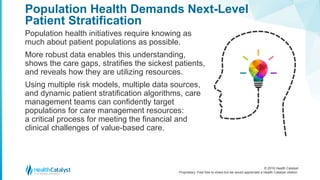 © 2016 Health Catalyst
Proprietary. Feel free to share but we would appreciate a Health Catalyst citation.
Population Health Demands Next-Level
Patient Stratification
Population health initiatives require knowing as
much about patient populations as possible.
More robust data enables this understanding,
shows the care gaps, stratifies the sickest patients,
and reveals how they are utilizing resources.
Using multiple risk models, multiple data sources,
and dynamic patient stratification algorithms, care
management teams can confidently target
populations for care management resources:
a critical process for meeting the financial and
clinical challenges of value-based care.
 