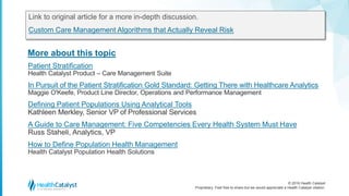© 2016 Health Catalyst
Proprietary. Feel free to share but we would appreciate a Health Catalyst citation.
More about this topic
Link to original article for a more in-depth discussion.
Custom Care Management Algorithms that Actually Reveal Risk
Patient Stratification
Health Catalyst Product – Care Management Suite
In Pursuit of the Patient Stratification Gold Standard: Getting There with Healthcare Analytics
Maggie O'Keefe, Product Line Director, Operations and Performance Management
Defining Patient Populations Using Analytical Tools
Kathleen Merkley, Senior VP of Professional Services
A Guide to Care Management: Five Competencies Every Health System Must Have
Russ Staheli, Analytics, VP
How to Define Population Health Management
Health Catalyst Population Health Solutions
 