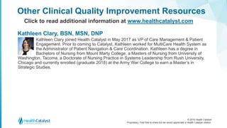 © 2016 Health Catalyst
Proprietary. Feel free to share but we would appreciate a Health Catalyst citation.
Kathleen Clary joined Health Catalyst in May 2017 as VP of Care Management & Patient
Engagement. Prior to coming to Catalyst, Kathleen worked for MultiCare Health System as
the Administrator of Patient Navigation & Care Coordination. Kathleen has a degree in
Bachelors of Nursing from Mount Marty College, a Masters of Nursing from University of
Washington, Tacoma, a Doctorate of Nursing Practice in Systems Leadership from Rush University,
Chicago and currently enrolled (graduate 2018) at the Army War College to earn a Master’s in
Strategic Studies.
Other Clinical Quality Improvement Resources
Click to read additional information at www.healthcatalyst.com
Kathleen Clary, BSN, MSN, DNP
 