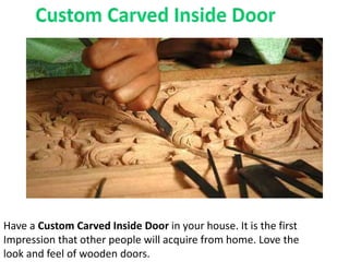 Have a Custom Carved Inside Door in your house. It is the first
Impression that other people will acquire from home. Love the
look and feel of wooden doors.
 