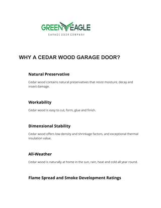 WHY A CEDAR WOOD GARAGE DOOR?
Natural Preservative
Cedar wood contains natural preservatives that resist moisture, decay and
insect damage.
Workability
Cedar wood is easy to cut, form, glue and finish.
Dimensional Stability
Cedar wood offers low density and shrinkage factors, and exceptional thermal
insulation value.
All-Weather
Cedar wood is naturally at home in the sun, rain, heat and cold all year round.
Flame Spread and Smoke Development Ratings
 
