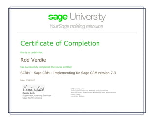 Certificate of Completion
this is to certify that
Rod Verdie
has successfully completed the course entitled
SCRM – Sage CRM - Implementing for Sage CRM version 7.3
Date: 7/10/2017
 
Carrie Geib
Supervisor, Learning Services
Sage North America
CPE Credits: 24
Instructional Delivery Method: Group Internet
Area of Study: Specialized Knowledge and Applications 
Level: Basic
Location: Webex
 
 