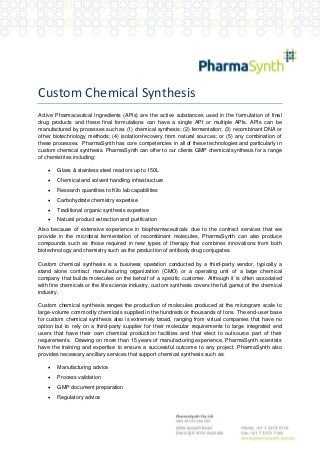 Custom Chemical Synthesis
Active Pharmaceutical Ingredients (APIs) are the active substances used in the formulation of final
drug products and these final formulations can have a single API or multiple APIs. APIs can be
manufactured by processes such as (1) chemical synthesis; (2) fermentation; (3) recombinant DNA or
other biotechnology methods; (4) isolation/recovery from natural sources; or (5) any combination of
these processes. PharmaSynth has core competencies in all of these technologies and particularly in
custom chemical synthesis. PharmaSynth can offer to our clients GMP chemical synthesis for a range
of chemistries including:


Glass & stainless steel reactors up to 150L



Chemical and solvent handling infrastructure



Research quantities to Kilo lab capabilities



Carbohydrate chemistry expertise



Traditional organic synthesis expertise



Natural product extraction and purification

Also because of extensive experience in biopharmaceuticals due to the contract services that we
provide in the microbial fermentation of recombinant molecules, PharmaSynth can also produce
compounds such as those required in new types of therapy that combines innovations from both
biotechnology and chemistry such as the production of antibody drug conjugates.
Custom chemical synthesis is a business operation conducted by a third-party vendor, typically a
stand alone contract manufacturing organization (CMO) or a operating unit of a large chemical
company that builds molecules on the behalf of a specific customer. Although it is often associated
with fine chemicals or the life science industry, custom synthesis covers the full gamut of the chemical
industry.
Custom chemical synthesis ranges the production of molecules produced at the microgram scale to
large-volume commodity chemicals supplied in the hundreds or thousands of tons. The end-user base
for custom chemical synthesis also is extremely broad, ranging from virtual companies that have no
option but to rely on a third-party supplier for their molecular requirements to large integrated end
users that have their own chemical production facilities and that elect to outsource part of their
requirements. Drawing on more than 15 years of manufacturing experience, PharmaSynth scientists
have the training and expertise to ensure a successful outcome to any project. PharmaSynth also
provides necessary ancillary services that support chemical synthesis such as:


Manufacturing advice



Process validation



GMP document preparation



Regulatory advice

 