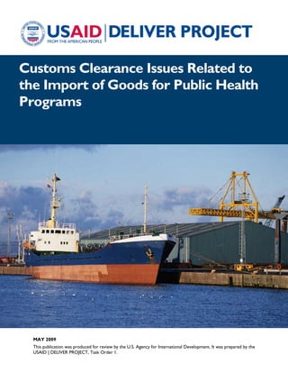 Customs Clearance Issues Related to
the Import of Goods for Public Health
Programs
MAY 2009
This publication was produced for review by the U.S. Agency for International Development. It was prepared by the
USAID | DELIVER PROJECT, Task Order 1.
 