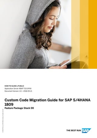HOW-TO GUIDE | PUBLIC
Application Server ABAP 7.53 SP00
Document Version: 1.0 – 2018-09-21
Custom Code Migration Guide for SAP S/4HANA
1809
Feature Package Stack 00
©2018SAPSEoranSAPaffiliatecompany.Allrightsreserved.
THE BEST RUN
 