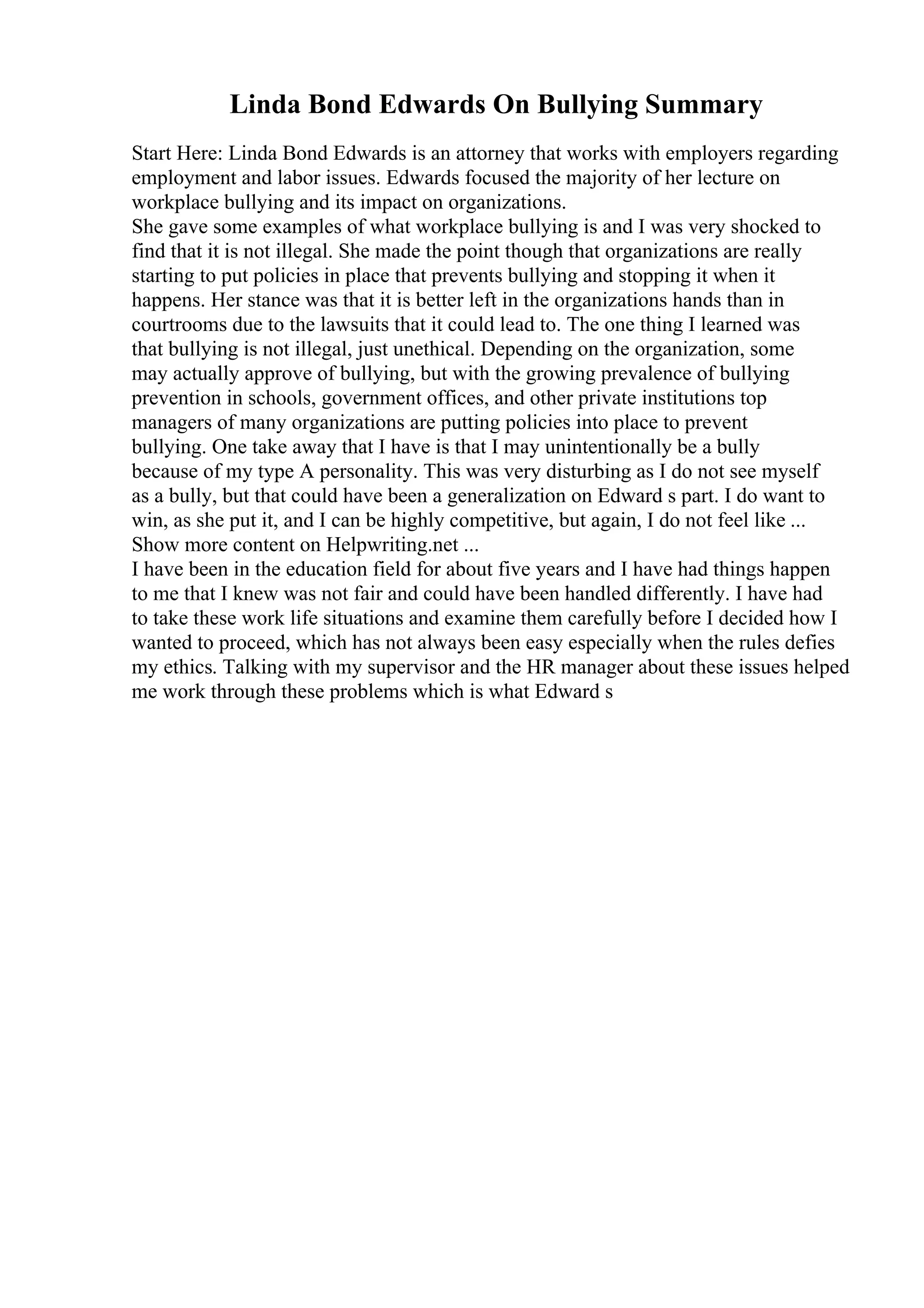 Linda Bond Edwards On Bullying Summary
Start Here: Linda Bond Edwards is an attorney that works with employers regarding
employment and labor issues. Edwards focused the majority of her lecture on
workplace bullying and its impact on organizations.
She gave some examples of what workplace bullying is and I was very shocked to
find that it is not illegal. She made the point though that organizations are really
starting to put policies in place that prevents bullying and stopping it when it
happens. Her stance was that it is better left in the organizations hands than in
courtrooms due to the lawsuits that it could lead to. The one thing I learned was
that bullying is not illegal, just unethical. Depending on the organization, some
may actually approve of bullying, but with the growing prevalence of bullying
prevention in schools, government offices, and other private institutions top
managers of many organizations are putting policies into place to prevent
bullying. One take away that I have is that I may unintentionally be a bully
because of my type A personality. This was very disturbing as I do not see myself
as a bully, but that could have been a generalization on Edward s part. I do want to
win, as she put it, and I can be highly competitive, but again, I do not feel like ...
Show more content on Helpwriting.net ...
I have been in the education field for about five years and I have had things happen
to me that I knew was not fair and could have been handled differently. I have had
to take these work life situations and examine them carefully before I decided how I
wanted to proceed, which has not always been easy especially when the rules defies
my ethics. Talking with my supervisor and the HR manager about these issues helped
me work through these problems which is what Edward s
 