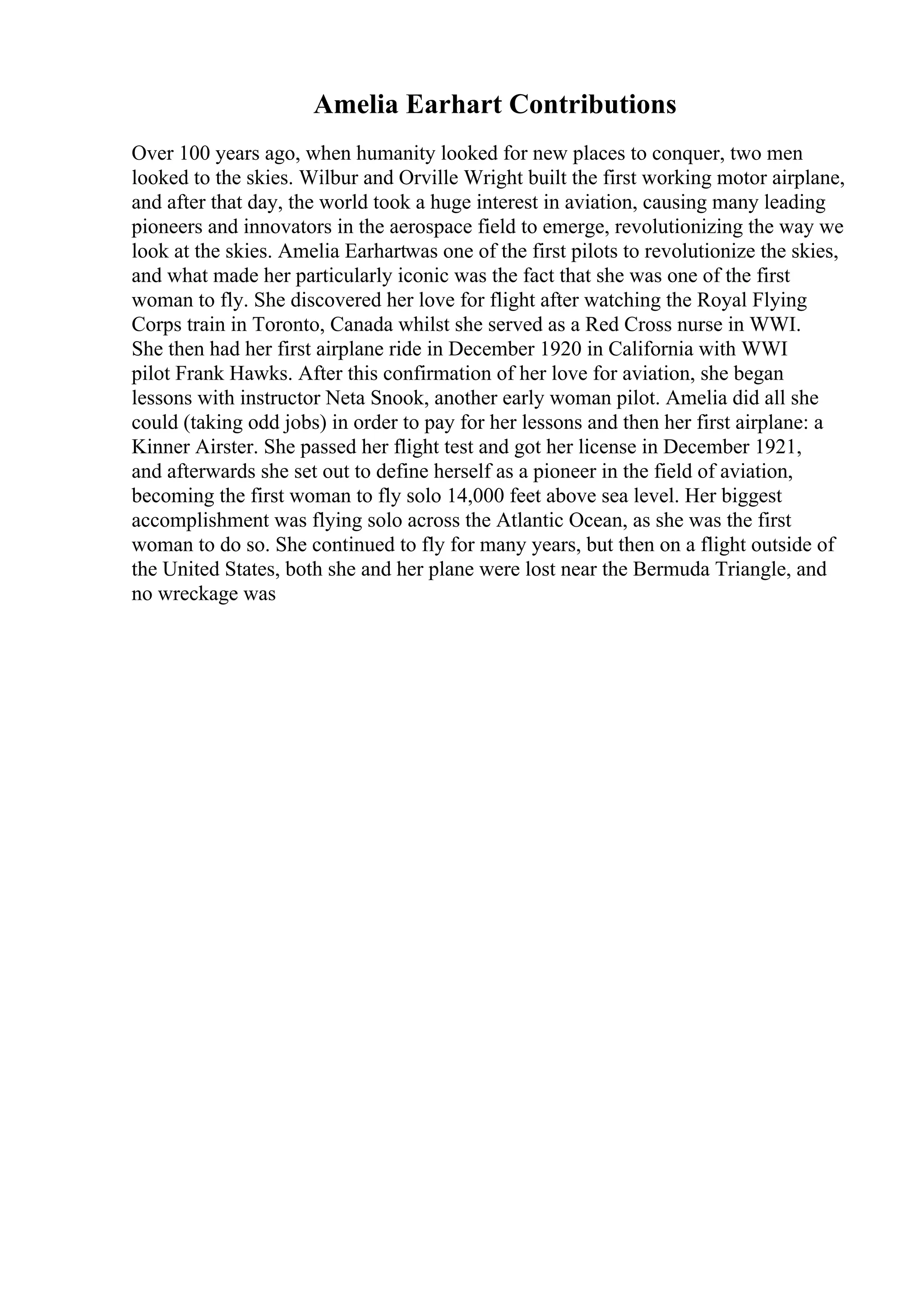 Amelia Earhart Contributions
Over 100 years ago, when humanity looked for new places to conquer, two men
looked to the skies. Wilbur and Orville Wright built the first working motor airplane,
and after that day, the world took a huge interest in aviation, causing many leading
pioneers and innovators in the aerospace field to emerge, revolutionizing the way we
look at the skies. Amelia Earhartwas one of the first pilots to revolutionize the skies,
and what made her particularly iconic was the fact that she was one of the first
woman to fly. She discovered her love for flight after watching the Royal Flying
Corps train in Toronto, Canada whilst she served as a Red Cross nurse in WWI.
She then had her first airplane ride in December 1920 in California with WWI
pilot Frank Hawks. After this confirmation of her love for aviation, she began
lessons with instructor Neta Snook, another early woman pilot. Amelia did all she
could (taking odd jobs) in order to pay for her lessons and then her first airplane: a
Kinner Airster. She passed her flight test and got her license in December 1921,
and afterwards she set out to define herself as a pioneer in the field of aviation,
becoming the first woman to fly solo 14,000 feet above sea level. Her biggest
accomplishment was flying solo across the Atlantic Ocean, as she was the first
woman to do so. She continued to fly for many years, but then on a flight outside of
the United States, both she and her plane were lost near the Bermuda Triangle, and
no wreckage was
 