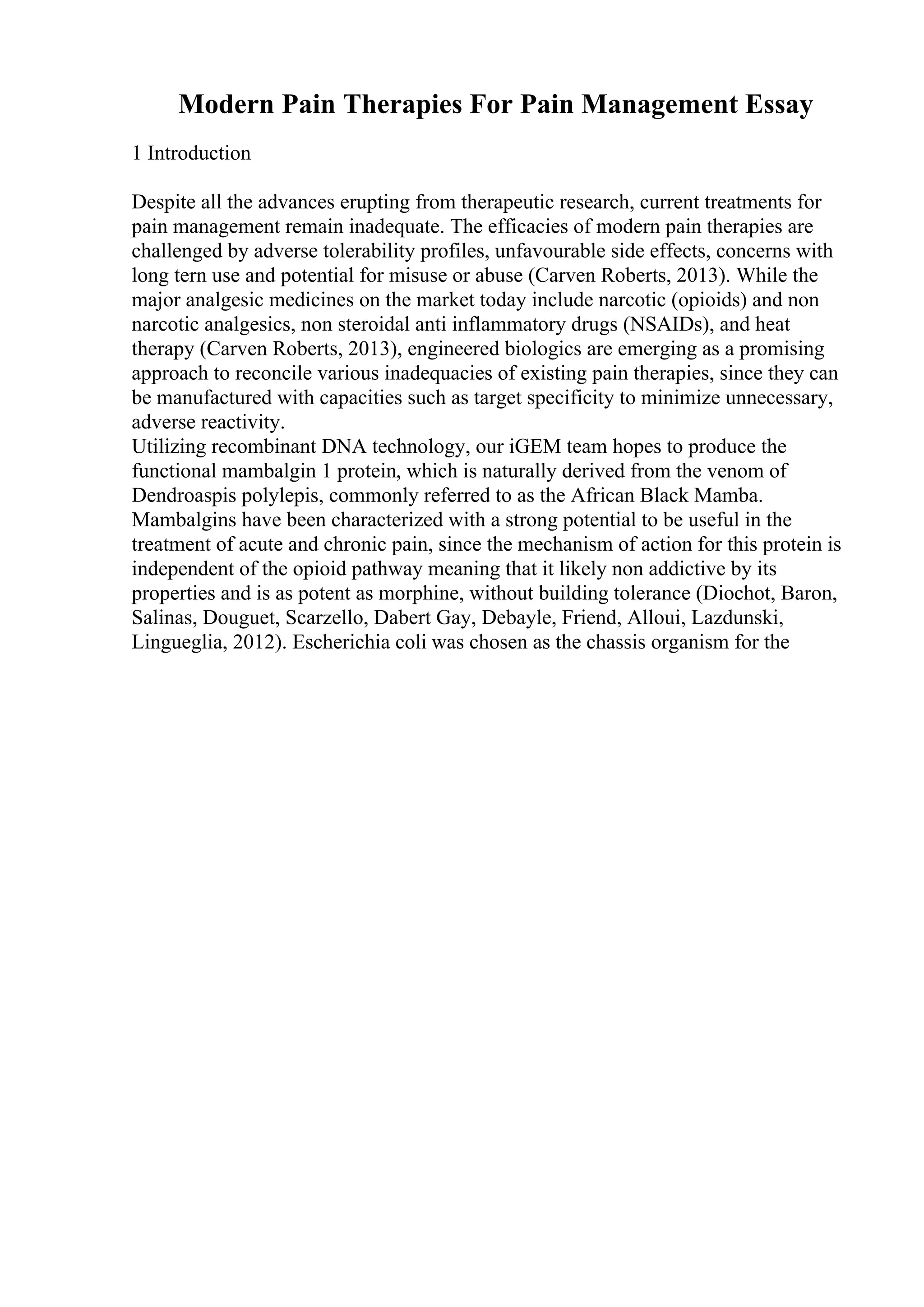 Modern Pain Therapies For Pain Management Essay
1 Introduction
Despite all the advances erupting from therapeutic research, current treatments for
pain management remain inadequate. The efficacies of modern pain therapies are
challenged by adverse tolerability profiles, unfavourable side effects, concerns with
long tern use and potential for misuse or abuse (Carven Roberts, 2013). While the
major analgesic medicines on the market today include narcotic (opioids) and non
narcotic analgesics, non steroidal anti inflammatory drugs (NSAIDs), and heat
therapy (Carven Roberts, 2013), engineered biologics are emerging as a promising
approach to reconcile various inadequacies of existing pain therapies, since they can
be manufactured with capacities such as target specificity to minimize unnecessary,
adverse reactivity.
Utilizing recombinant DNA technology, our iGEM team hopes to produce the
functional mambalgin 1 protein, which is naturally derived from the venom of
Dendroaspis polylepis, commonly referred to as the African Black Mamba.
Mambalgins have been characterized with a strong potential to be useful in the
treatment of acute and chronic pain, since the mechanism of action for this protein is
independent of the opioid pathway meaning that it likely non addictive by its
properties and is as potent as morphine, without building tolerance (Diochot, Baron,
Salinas, Douguet, Scarzello, Dabert Gay, Debayle, Friend, Alloui, Lazdunski,
Lingueglia, 2012). Escherichia coli was chosen as the chassis organism for the
 