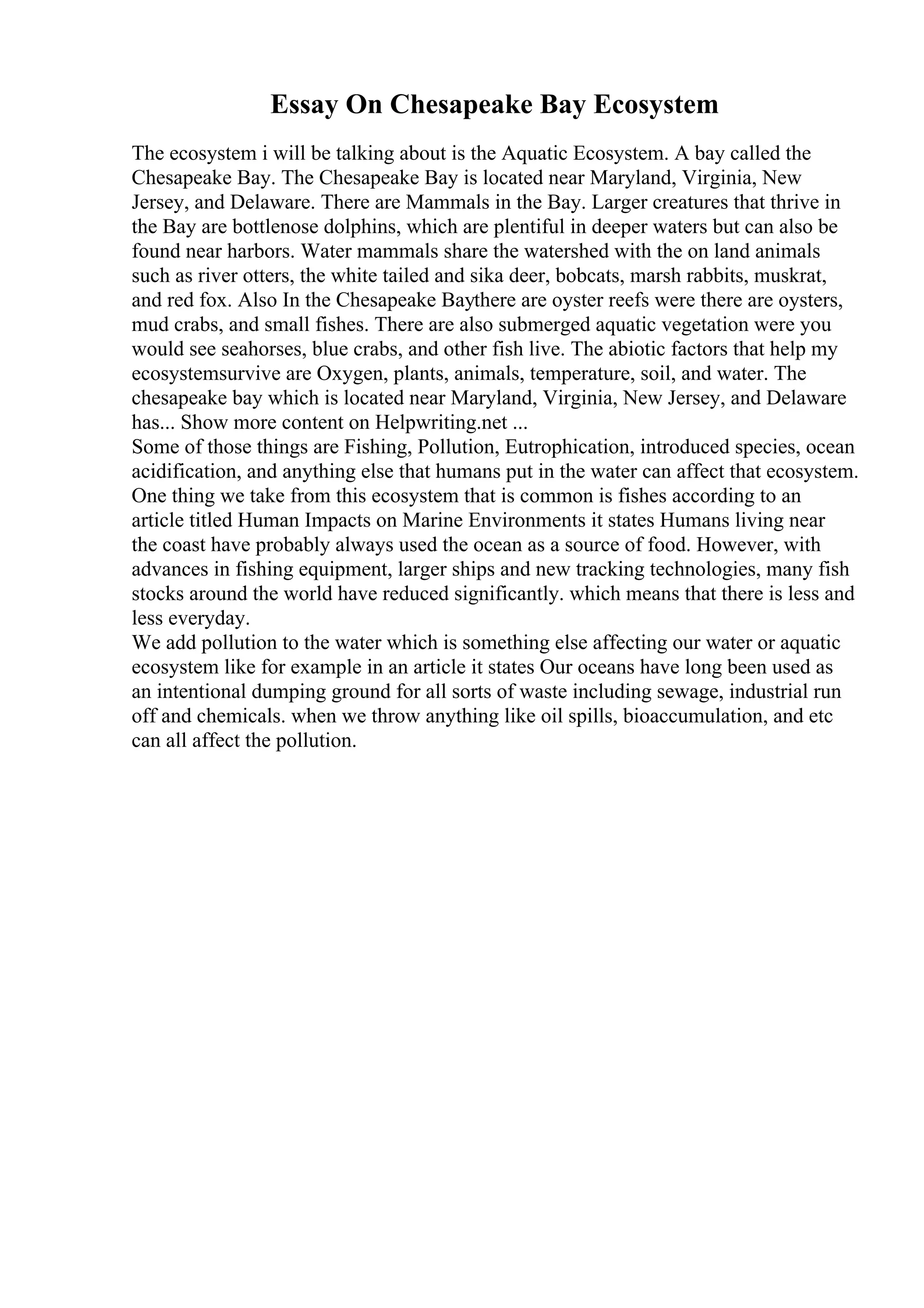 Essay On Chesapeake Bay Ecosystem
The ecosystem i will be talking about is the Aquatic Ecosystem. A bay called the
Chesapeake Bay. The Chesapeake Bay is located near Maryland, Virginia, New
Jersey, and Delaware. There are Mammals in the Bay. Larger creatures that thrive in
the Bay are bottlenose dolphins, which are plentiful in deeper waters but can also be
found near harbors. Water mammals share the watershed with the on land animals
such as river otters, the white tailed and sika deer, bobcats, marsh rabbits, muskrat,
and red fox. Also In the Chesapeake Baythere are oyster reefs were there are oysters,
mud crabs, and small fishes. There are also submerged aquatic vegetation were you
would see seahorses, blue crabs, and other fish live. The abiotic factors that help my
ecosystemsurvive are Oxygen, plants, animals, temperature, soil, and water. The
chesapeake bay which is located near Maryland, Virginia, New Jersey, and Delaware
has... Show more content on Helpwriting.net ...
Some of those things are Fishing, Pollution, Eutrophication, introduced species, ocean
acidification, and anything else that humans put in the water can affect that ecosystem.
One thing we take from this ecosystem that is common is fishes according to an
article titled Human Impacts on Marine Environments it states Humans living near
the coast have probably always used the ocean as a source of food. However, with
advances in fishing equipment, larger ships and new tracking technologies, many fish
stocks around the world have reduced significantly. which means that there is less and
less everyday.
We add pollution to the water which is something else affecting our water or aquatic
ecosystem like for example in an article it states Our oceans have long been used as
an intentional dumping ground for all sorts of waste including sewage, industrial run
off and chemicals. when we throw anything like oil spills, bioaccumulation, and etc
can all affect the pollution.
 