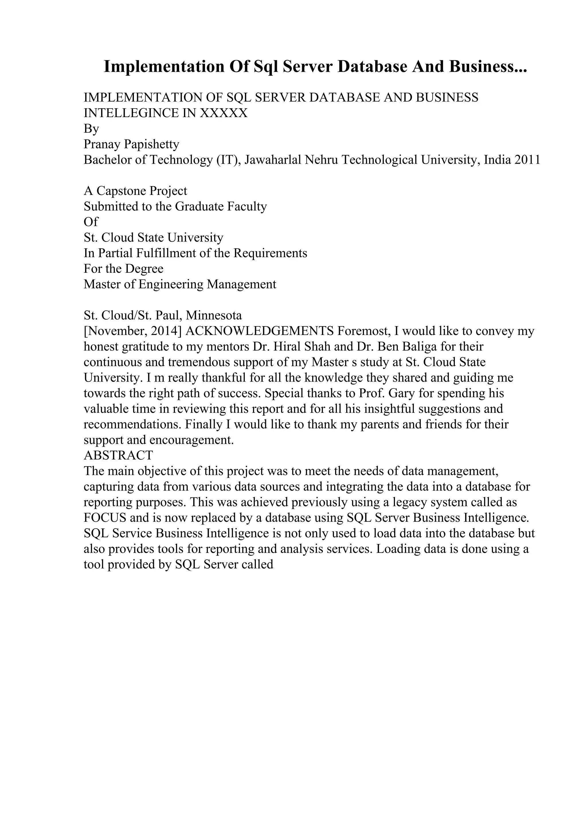 Implementation Of Sql Server Database And Business...
IMPLEMENTATION OF SQL SERVER DATABASE AND BUSINESS
INTELLEGINCE IN XXXXX
By
Pranay Papishetty
Bachelor of Technology (IT), Jawaharlal Nehru Technological University, India 2011
A Capstone Project
Submitted to the Graduate Faculty
Of
St. Cloud State University
In Partial Fulfillment of the Requirements
For the Degree
Master of Engineering Management
St. Cloud/St. Paul, Minnesota
[November, 2014] ACKNOWLEDGEMENTS Foremost, I would like to convey my
honest gratitude to my mentors Dr. Hiral Shah and Dr. Ben Baliga for their
continuous and tremendous support of my Master s study at St. Cloud State
University. I m really thankful for all the knowledge they shared and guiding me
towards the right path of success. Special thanks to Prof. Gary for spending his
valuable time in reviewing this report and for all his insightful suggestions and
recommendations. Finally I would like to thank my parents and friends for their
support and encouragement.
ABSTRACT
The main objective of this project was to meet the needs of data management,
capturing data from various data sources and integrating the data into a database for
reporting purposes. This was achieved previously using a legacy system called as
FOCUS and is now replaced by a database using SQL Server Business Intelligence.
SQL Service Business Intelligence is not only used to load data into the database but
also provides tools for reporting and analysis services. Loading data is done using a
tool provided by SQL Server called
 