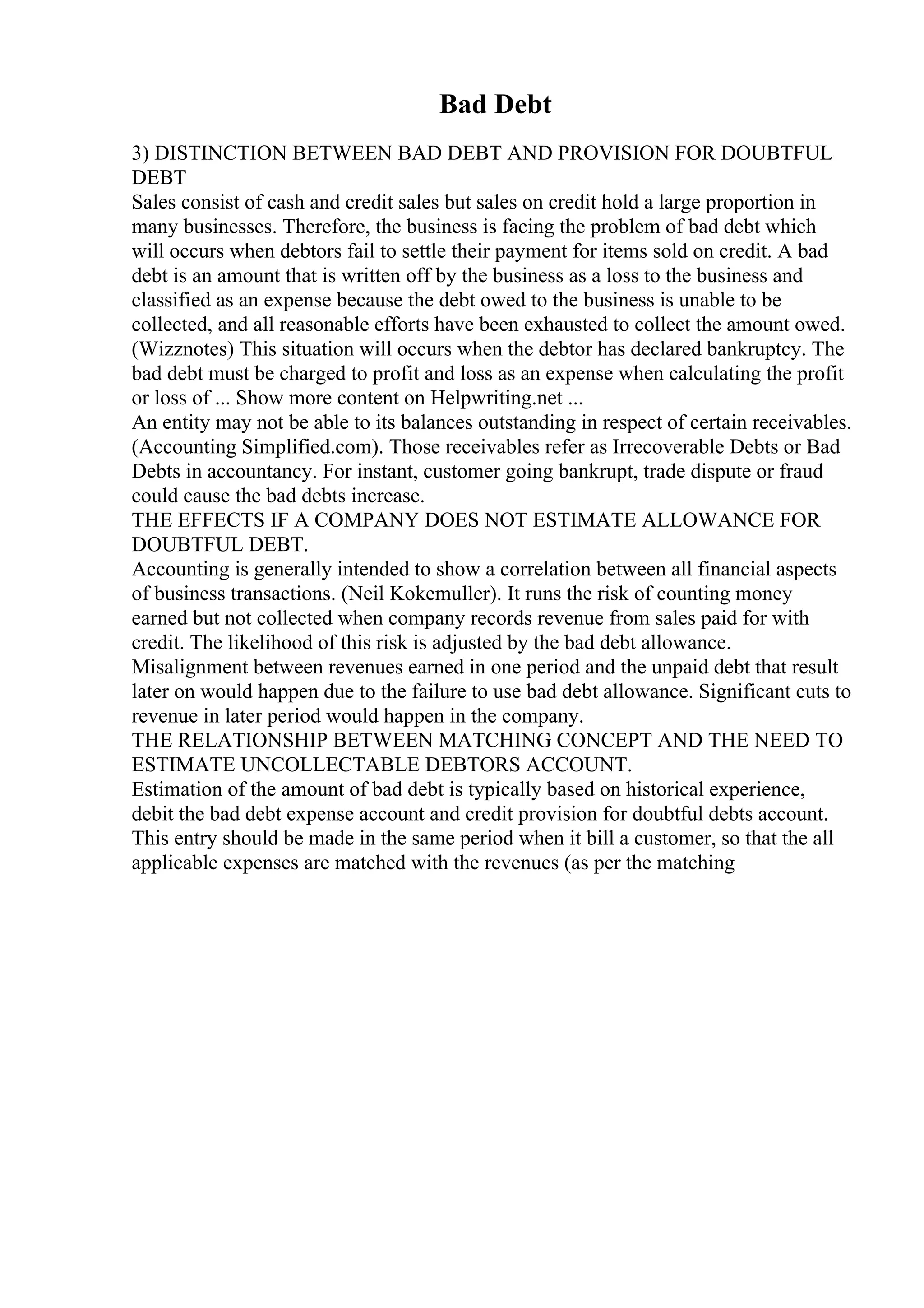 Bad Debt
3) DISTINCTION BETWEEN BAD DEBT AND PROVISION FOR DOUBTFUL
DEBT
Sales consist of cash and credit sales but sales on credit hold a large proportion in
many businesses. Therefore, the business is facing the problem of bad debt which
will occurs when debtors fail to settle their payment for items sold on credit. A bad
debt is an amount that is written off by the business as a loss to the business and
classified as an expense because the debt owed to the business is unable to be
collected, and all reasonable efforts have been exhausted to collect the amount owed.
(Wizznotes) This situation will occurs when the debtor has declared bankruptcy. The
bad debt must be charged to profit and loss as an expense when calculating the profit
or loss of ... Show more content on Helpwriting.net ...
An entity may not be able to its balances outstanding in respect of certain receivables.
(Accounting Simplified.com). Those receivables refer as Irrecoverable Debts or Bad
Debts in accountancy. For instant, customer going bankrupt, trade dispute or fraud
could cause the bad debts increase.
THE EFFECTS IF A COMPANY DOES NOT ESTIMATE ALLOWANCE FOR
DOUBTFUL DEBT.
Accounting is generally intended to show a correlation between all financial aspects
of business transactions. (Neil Kokemuller). It runs the risk of counting money
earned but not collected when company records revenue from sales paid for with
credit. The likelihood of this risk is adjusted by the bad debt allowance.
Misalignment between revenues earned in one period and the unpaid debt that result
later on would happen due to the failure to use bad debt allowance. Significant cuts to
revenue in later period would happen in the company.
THE RELATIONSHIP BETWEEN MATCHING CONCEPT AND THE NEED TO
ESTIMATE UNCOLLECTABLE DEBTORS ACCOUNT.
Estimation of the amount of bad debt is typically based on historical experience,
debit the bad debt expense account and credit provision for doubtful debts account.
This entry should be made in the same period when it bill a customer, so that the all
applicable expenses are matched with the revenues (as per the matching
 