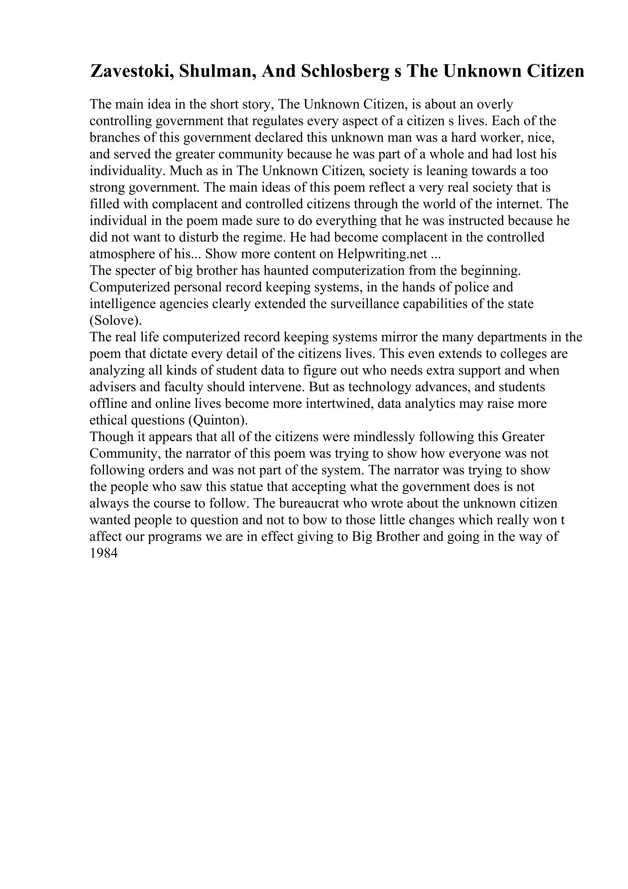Zavestoki, Shulman, And Schlosberg s The Unknown Citizen
The main idea in the short story, The Unknown Citizen, is about an overly
controlling government that regulates every aspect of a citizen s lives. Each of the
branches of this government declared this unknown man was a hard worker, nice,
and served the greater community because he was part of a whole and had lost his
individuality. Much as in The Unknown Citizen, society is leaning towards a too
strong government. The main ideas of this poem reflect a very real society that is
filled with complacent and controlled citizens through the world of the internet. The
individual in the poem made sure to do everything that he was instructed because he
did not want to disturb the regime. He had become complacent in the controlled
atmosphere of his... Show more content on Helpwriting.net ...
The specter of big brother has haunted computerization from the beginning.
Computerized personal record keeping systems, in the hands of police and
intelligence agencies clearly extended the surveillance capabilities of the state
(Solove).
The real life computerized record keeping systems mirror the many departments in the
poem that dictate every detail of the citizens lives. This even extends to colleges are
analyzing all kinds of student data to figure out who needs extra support and when
advisers and faculty should intervene. But as technology advances, and students
offline and online lives become more intertwined, data analytics may raise more
ethical questions (Quinton).
Though it appears that all of the citizens were mindlessly following this Greater
Community, the narrator of this poem was trying to show how everyone was not
following orders and was not part of the system. The narrator was trying to show
the people who saw this statue that accepting what the government does is not
always the course to follow. The bureaucrat who wrote about the unknown citizen
wanted people to question and not to bow to those little changes which really won t
affect our programs we are in effect giving to Big Brother and going in the way of
1984
 