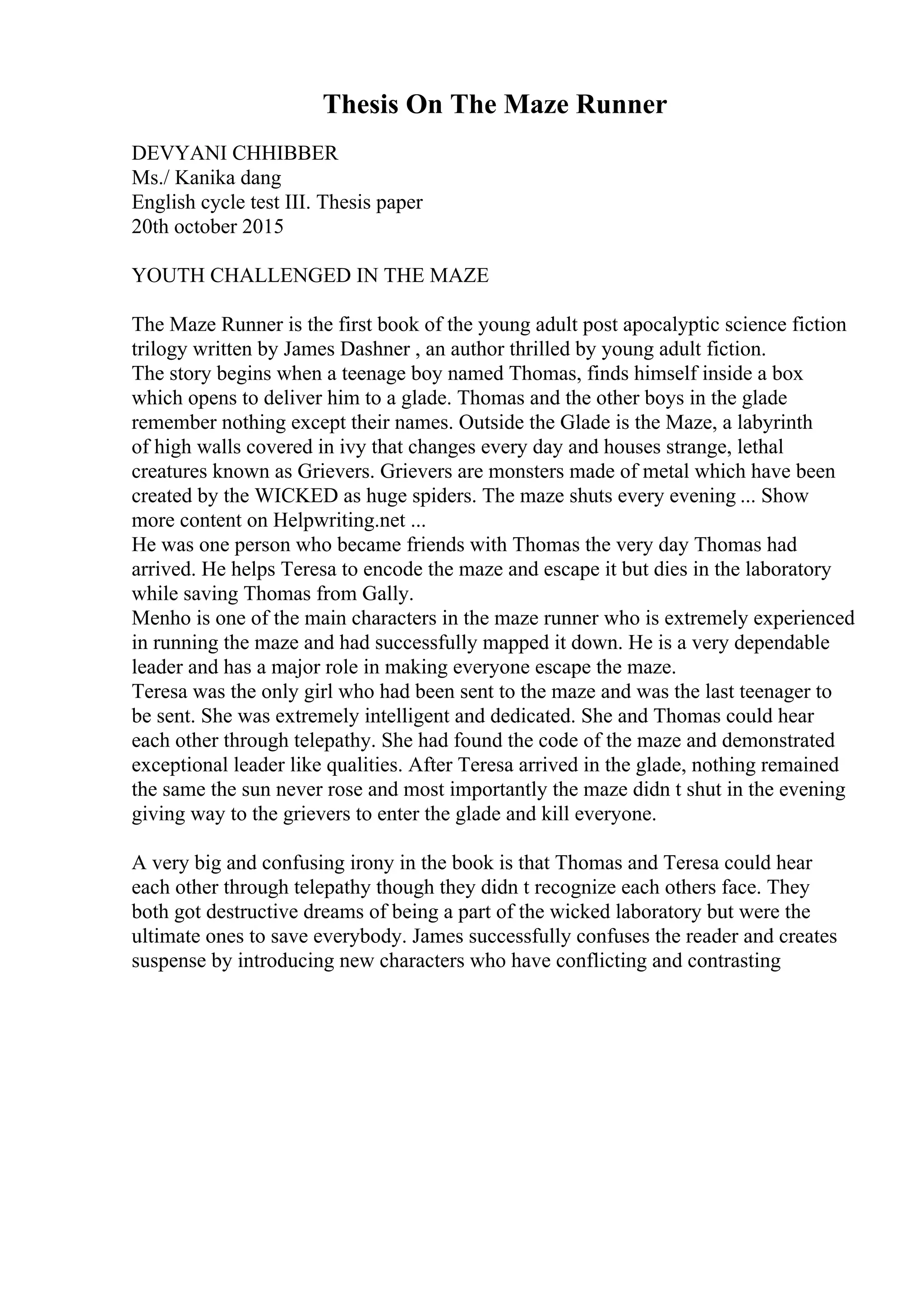 Thesis On The Maze Runner
DEVYANI CHHIBBER
Ms./ Kanika dang
English cycle test III. Thesis paper
20th october 2015
YOUTH CHALLENGED IN THE MAZE
The Maze Runner is the first book of the young adult post apocalyptic science fiction
trilogy written by James Dashner , an author thrilled by young adult fiction.
The story begins when a teenage boy named Thomas, finds himself inside a box
which opens to deliver him to a glade. Thomas and the other boys in the glade
remember nothing except their names. Outside the Glade is the Maze, a labyrinth
of high walls covered in ivy that changes every day and houses strange, lethal
creatures known as Grievers. Grievers are monsters made of metal which have been
created by the WICKED as huge spiders. The maze shuts every evening ... Show
more content on Helpwriting.net ...
He was one person who became friends with Thomas the very day Thomas had
arrived. He helps Teresa to encode the maze and escape it but dies in the laboratory
while saving Thomas from Gally.
Menho is one of the main characters in the maze runner who is extremely experienced
in running the maze and had successfully mapped it down. He is a very dependable
leader and has a major role in making everyone escape the maze.
Teresa was the only girl who had been sent to the maze and was the last teenager to
be sent. She was extremely intelligent and dedicated. She and Thomas could hear
each other through telepathy. She had found the code of the maze and demonstrated
exceptional leader like qualities. After Teresa arrived in the glade, nothing remained
the same the sun never rose and most importantly the maze didn t shut in the evening
giving way to the grievers to enter the glade and kill everyone.
A very big and confusing irony in the book is that Thomas and Teresa could hear
each other through telepathy though they didn t recognize each others face. They
both got destructive dreams of being a part of the wicked laboratory but were the
ultimate ones to save everybody. James successfully confuses the reader and creates
suspense by introducing new characters who have conflicting and contrasting
 