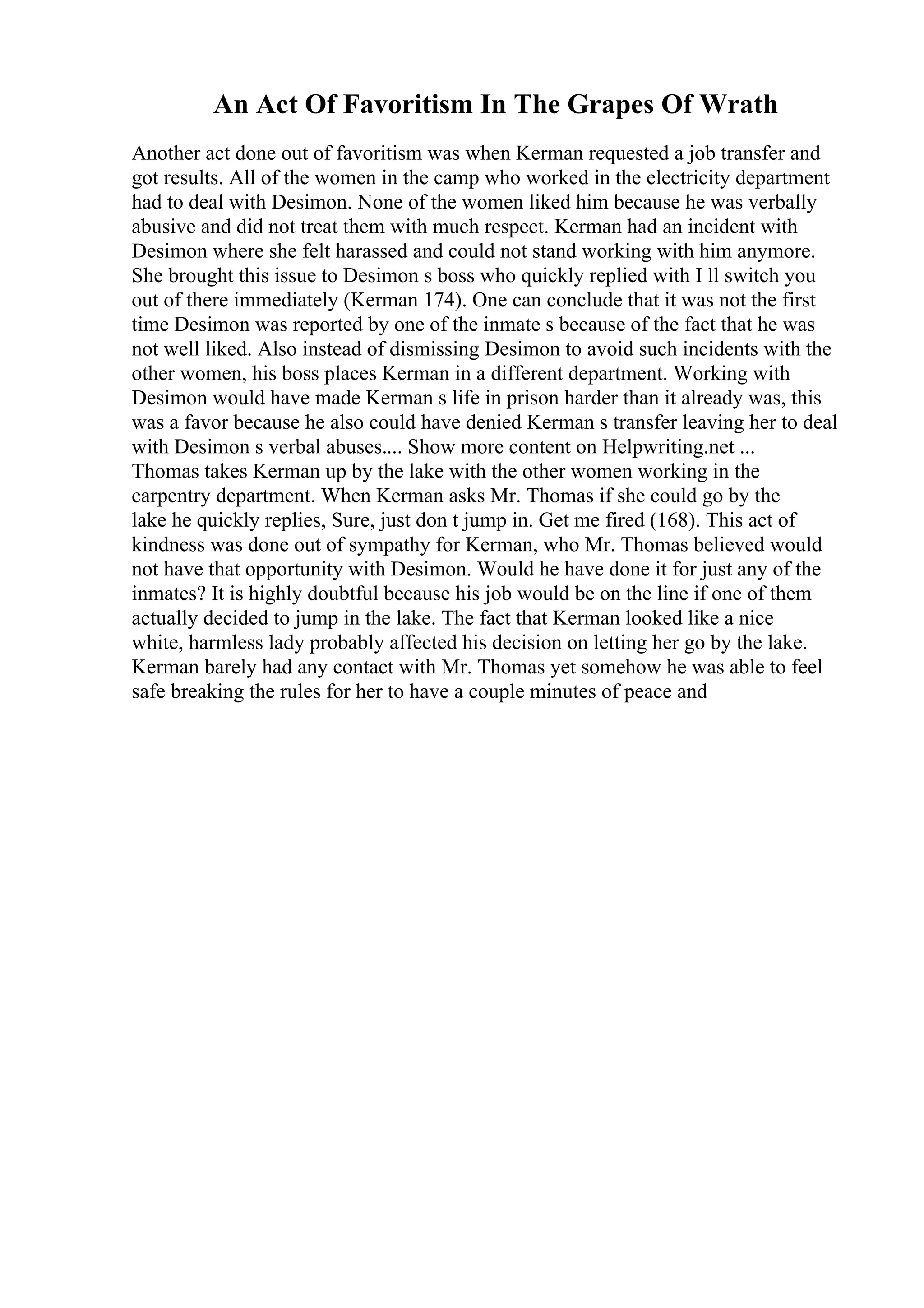 An Act Of Favoritism In The Grapes Of Wrath
Another act done out of favoritism was when Kerman requested a job transfer and
got results. All of the women in the camp who worked in the electricity department
had to deal with Desimon. None of the women liked him because he was verbally
abusive and did not treat them with much respect. Kerman had an incident with
Desimon where she felt harassed and could not stand working with him anymore.
She brought this issue to Desimon s boss who quickly replied with I ll switch you
out of there immediately (Kerman 174). One can conclude that it was not the first
time Desimon was reported by one of the inmate s because of the fact that he was
not well liked. Also instead of dismissing Desimon to avoid such incidents with the
other women, his boss places Kerman in a different department. Working with
Desimon would have made Kerman s life in prison harder than it already was, this
was a favor because he also could have denied Kerman s transfer leaving her to deal
with Desimon s verbal abuses.... Show more content on Helpwriting.net ...
Thomas takes Kerman up by the lake with the other women working in the
carpentry department. When Kerman asks Mr. Thomas if she could go by the
lake he quickly replies, Sure, just don t jump in. Get me fired (168). This act of
kindness was done out of sympathy for Kerman, who Mr. Thomas believed would
not have that opportunity with Desimon. Would he have done it for just any of the
inmates? It is highly doubtful because his job would be on the line if one of them
actually decided to jump in the lake. The fact that Kerman looked like a nice
white, harmless lady probably affected his decision on letting her go by the lake.
Kerman barely had any contact with Mr. Thomas yet somehow he was able to feel
safe breaking the rules for her to have a couple minutes of peace and
 