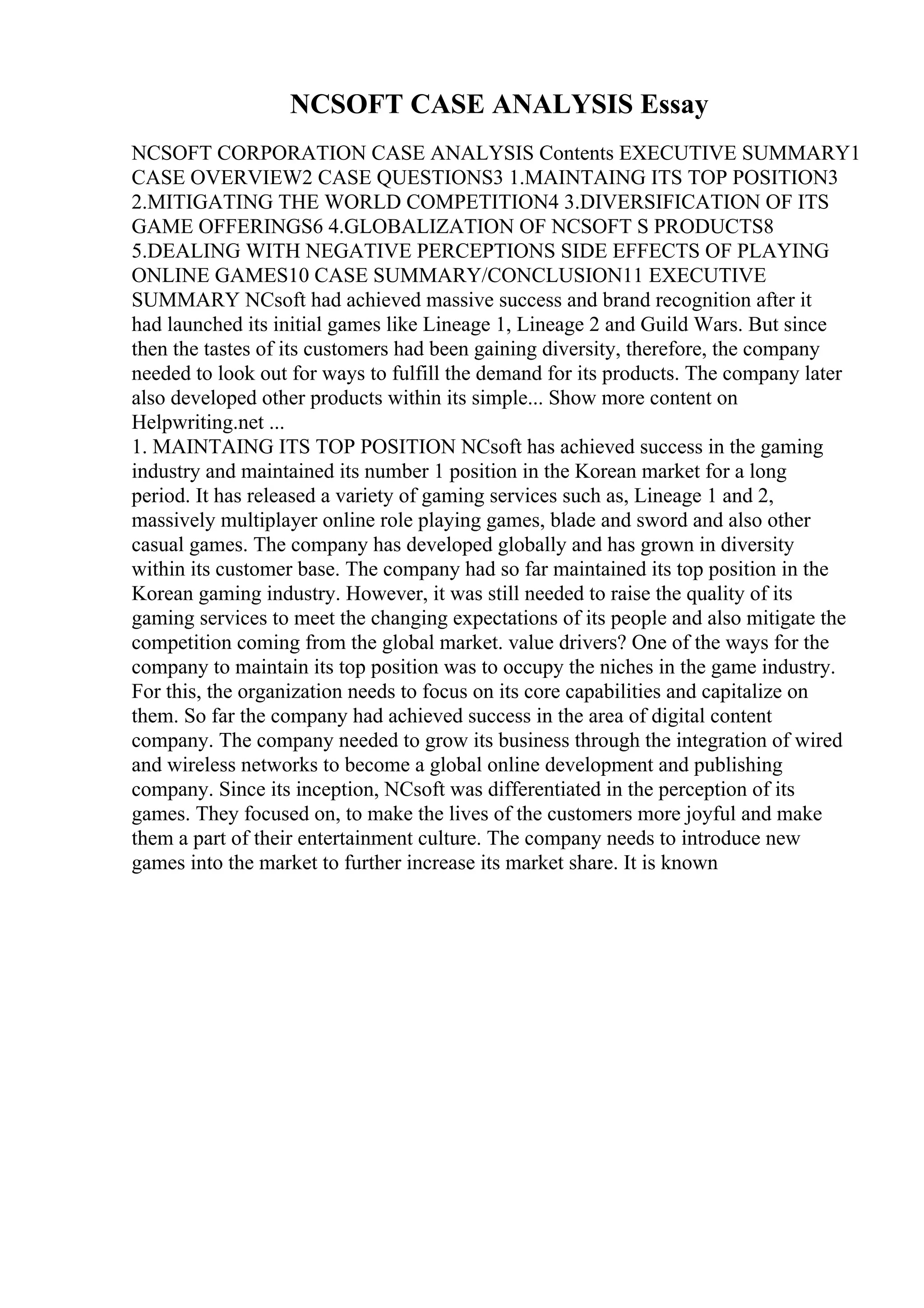 NCSOFT CASE ANALYSIS Essay
NCSOFT CORPORATION CASE ANALYSIS Contents EXECUTIVE SUMMARY1
CASE OVERVIEW2 CASE QUESTIONS3 1.MAINTAING ITS TOP POSITION3
2.MITIGATING THE WORLD COMPETITION4 3.DIVERSIFICATION OF ITS
GAME OFFERINGS6 4.GLOBALIZATION OF NCSOFT S PRODUCTS8
5.DEALING WITH NEGATIVE PERCEPTIONS SIDE EFFECTS OF PLAYING
ONLINE GAMES10 CASE SUMMARY/CONCLUSION11 EXECUTIVE
SUMMARY NCsoft had achieved massive success and brand recognition after it
had launched its initial games like Lineage 1, Lineage 2 and Guild Wars. But since
then the tastes of its customers had been gaining diversity, therefore, the company
needed to look out for ways to fulfill the demand for its products. The company later
also developed other products within its simple... Show more content on
Helpwriting.net ...
1. MAINTAING ITS TOP POSITION NCsoft has achieved success in the gaming
industry and maintained its number 1 position in the Korean market for a long
period. It has released a variety of gaming services such as, Lineage 1 and 2,
massively multiplayer online role playing games, blade and sword and also other
casual games. The company has developed globally and has grown in diversity
within its customer base. The company had so far maintained its top position in the
Korean gaming industry. However, it was still needed to raise the quality of its
gaming services to meet the changing expectations of its people and also mitigate the
competition coming from the global market. value drivers? One of the ways for the
company to maintain its top position was to occupy the niches in the game industry.
For this, the organization needs to focus on its core capabilities and capitalize on
them. So far the company had achieved success in the area of digital content
company. The company needed to grow its business through the integration of wired
and wireless networks to become a global online development and publishing
company. Since its inception, NCsoft was differentiated in the perception of its
games. They focused on, to make the lives of the customers more joyful and make
them a part of their entertainment culture. The company needs to introduce new
games into the market to further increase its market share. It is known
 