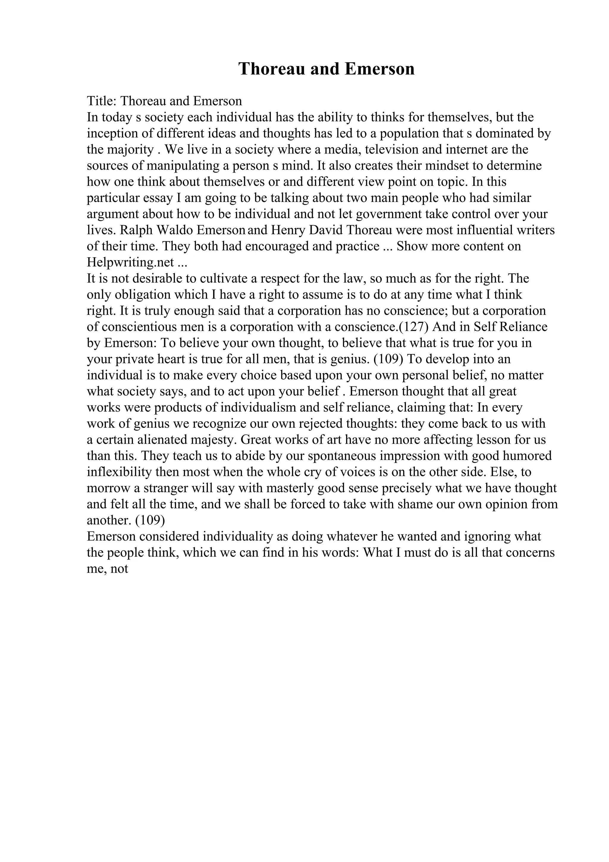 Thoreau and Emerson
Title: Thoreau and Emerson
In today s society each individual has the ability to thinks for themselves, but the
inception of different ideas and thoughts has led to a population that s dominated by
the majority . We live in a society where a media, television and internet are the
sources of manipulating a person s mind. It also creates their mindset to determine
how one think about themselves or and different view point on topic. In this
particular essay I am going to be talking about two main people who had similar
argument about how to be individual and not let government take control over your
lives. Ralph Waldo Emersonand Henry David Thoreau were most influential writers
of their time. They both had encouraged and practice ... Show more content on
Helpwriting.net ...
It is not desirable to cultivate a respect for the law, so much as for the right. The
only obligation which I have a right to assume is to do at any time what I think
right. It is truly enough said that a corporation has no conscience; but a corporation
of conscientious men is a corporation with a conscience.(127) And in Self Reliance
by Emerson: To believe your own thought, to believe that what is true for you in
your private heart is true for all men, that is genius. (109) To develop into an
individual is to make every choice based upon your own personal belief, no matter
what society says, and to act upon your belief . Emerson thought that all great
works were products of individualism and self reliance, claiming that: In every
work of genius we recognize our own rejected thoughts: they come back to us with
a certain alienated majesty. Great works of art have no more affecting lesson for us
than this. They teach us to abide by our spontaneous impression with good humored
inflexibility then most when the whole cry of voices is on the other side. Else, to
morrow a stranger will say with masterly good sense precisely what we have thought
and felt all the time, and we shall be forced to take with shame our own opinion from
another. (109)
Emerson considered individuality as doing whatever he wanted and ignoring what
the people think, which we can find in his words: What I must do is all that concerns
me, not
 