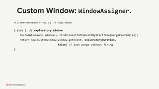 @zimmermatt
Custom Window: WindowAssigner.
if (startEventWindow != null) { // valid window
...
} else { // exploratory win...