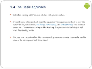 1.4 The Basic Approach
 Extend an existing View class or subclass with your own class.
 Override some of the methods fro...