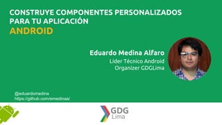 Eduardo Medina Alfaro
Líder Técnico Android
Organizer GDGLima
@eduardomedina
https://github.com/emedinaa/
ANDROID
CONSTRUYE COMPONENTES PERSONALIZADOS
PARA TU APLICACIÓN
 
