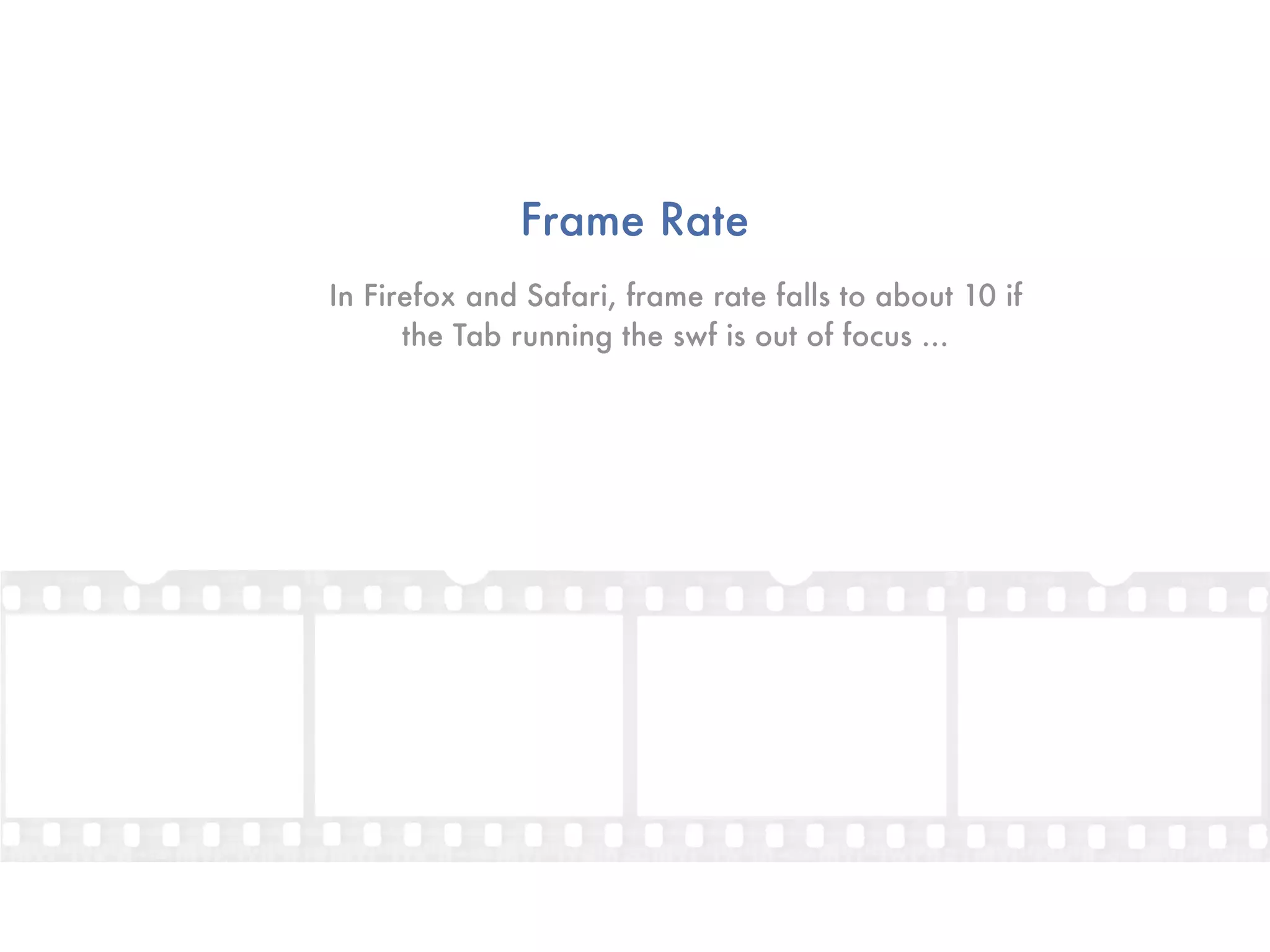 Frame Rate
In Firefox and Safari, frame rate falls to about 10 if
      the Tab running the swf is out of focus ...
 