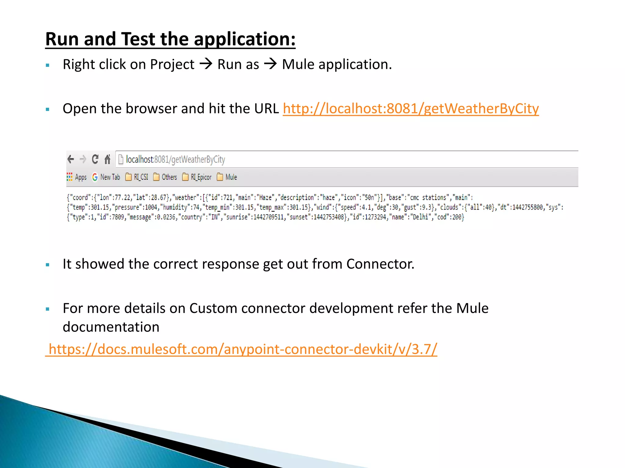 Run and Test the application:  Right click on Project  Run as  Mule application.  Open the browser and hit the URL http://localhost:8081/getWeatherByCity  It showed the correct response get out from Connector.  For more details on Custom connector development refer the Mule documentation https://docs.mulesoft.com/anypoint-connector-devkit/v/3.7/ 