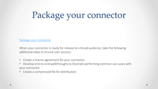 Package your connector
Package your connector
When your connector is ready for release to a broad audience, take the following
additional steps to ensure user success:
• Create a license agreement for your connector.
• Develop end-to-end walkthroughs to illustrate performing common use cases with
your connector.
• Create a compressed file for distribution.
 