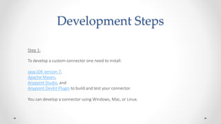 Development Steps
Step 1:
To develop a custom connector one need to install:
Java JDK version 7,
Apache Maven,
Anypoint Studio, and
Anypoint DevKit Plugin to build and test your connector.
You can develop a connector using Windows, Mac, or Linux.
 