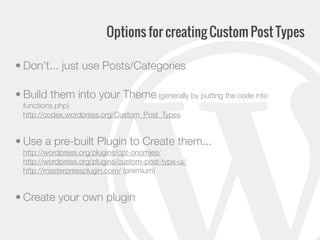Options for creating Custom Post Types
• Don’t... just use Posts/Categories
• Build them into your Theme (generally by putting the code into
functions.php)
http://codex.wordpress.org/Custom_Post_Types

• Use a pre-built Plugin to Create them...
http://wordpress.org/plugins/cpt-onomies/
http://wordpress.org/plugins/custom-post-type-ui/
http://masterpressplugin.com/ (premium)

• Create your own plugin

 